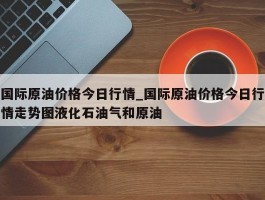 国际原油价格今日行情_国际原油价格今日行情走势图液化石油气和原油