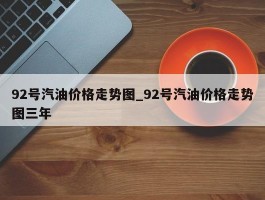 92号汽油价格走势图_92号汽油价格走势图三年