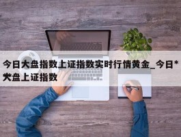 今日大盘指数上证指数实时行情黄金_今日***大盘上证指数