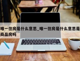 唯一住房是什么意思_唯一住房是什么意思是商品房吗