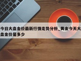 今日大盘金价最新行情走势分析_黄金今天大盘金价是多少