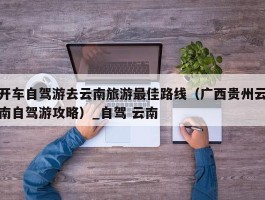 开车自驾游去云南旅游最佳路线（广西贵州云南自驾游攻略）_自驾 云南