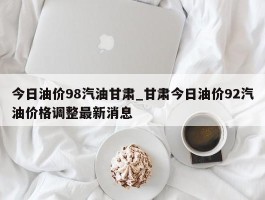 今日油价98汽油甘肃_甘肃今日油价92汽油价格调整最新消息