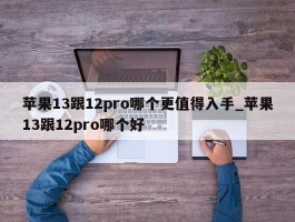 苹果13跟12pro哪个更值得入手_苹果13跟12pro哪个好