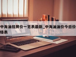 中海油挂牌价一览表最新_中海油油价今日价格表