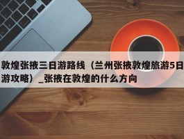 敦煌张掖三日游路线（兰州张掖敦煌旅游5日游攻略）_张掖在敦煌的什么方向