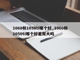 1060和1050ti哪个好_1060和1050ti哪个好差距大吗