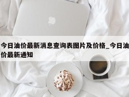 今日油价最新消息查询表图片及价格_今日油价最新通知