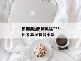 中国奥运***团名单_中国奥运***团名单没有吕小军