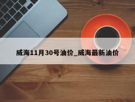 威海11月30号油价_威海最新油价