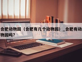 合肥动物园（合肥有几个动物园）_合肥有动物园吗?