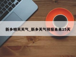 新乡明天天气_新乡天气预报未来15天