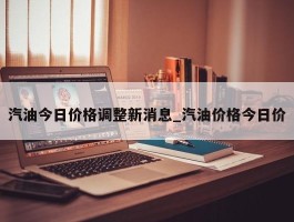 汽油今日价格调整新消息_汽油价格今日价