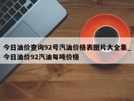今日油价查询92号汽油价格表图片大全集_今日油价92汽油每吨价格