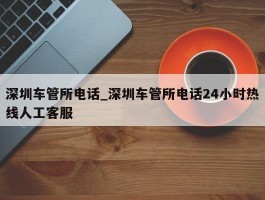 深圳车管所电话_深圳车管所电话24小时热线人工客服