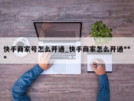 快手商家号怎么开通_快手商家怎么开通***