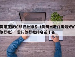 贵阳正规的旅行社排名（贵州当地口碑最好的旅行社）_贵阳旅行社排名前十名