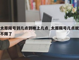 太原限号到几点到晚上几点_太原限号几点就不限了