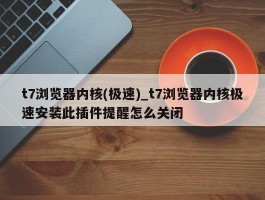t7浏览器内核(极速)_t7浏览器内核极速安装此插件提醒怎么关闭