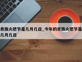 彝族火把节是几月几日_今年的彝族火把节是几月几日