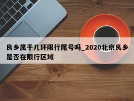 良乡属于几环限行尾号吗_2020北京良乡是否在限行区域