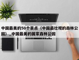 中国最美的50个景点（中国最壮观的森林公园）_中国最美的国家森林公园