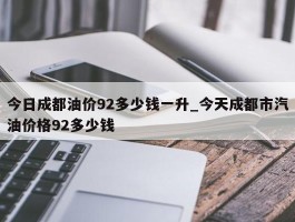 今日成都油价92多少钱一升_今天成都市汽油价格92多少钱