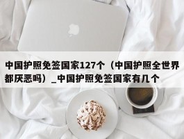 中国护照免签国家127个（中国护照全世界都厌恶吗）_中国护照免签国家有几个