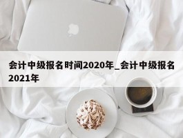 会计中级报名时间2020年_会计中级报名2021年