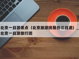 北京一日游景点（北京旅游团报价三日游）_北京一日游旅行团