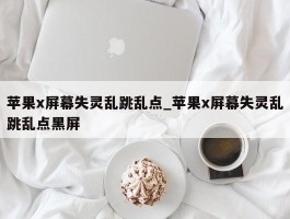 苹果x屏幕失灵乱跳乱点_苹果x屏幕失灵乱跳乱点黑屏
