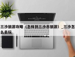 三沙旅游攻略（怎样到三沙市旅游）_三沙怎么去玩