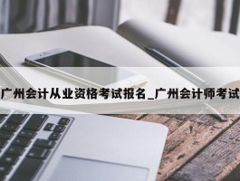 广州会计从业资格考试报名_广州会计师考试