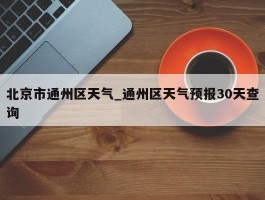 北京市通州区天气_通州区天气预报30天查询