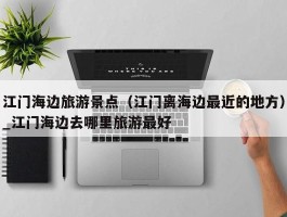 江门海边旅游景点（江门离海边最近的地方）_江门海边去哪里旅游最好