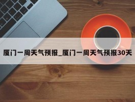 厦门一周天气预报_厦门一周天气预报30天