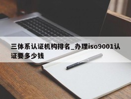 三体系认证机构排名_办理iso9001认证要多少钱