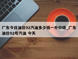 广东今日油价92汽油多少钱一升价格_广东油价92号汽油 今天