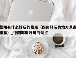 德阳有什么好玩的景点（四川好玩的地方景点推荐）_德阳哪里好玩的景点