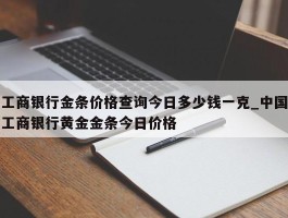 工商银行金条价格查询今日多少钱一克_中国工商银行黄金金条今日价格