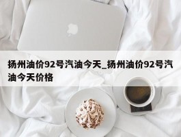 扬州油价92号汽油今天_扬州油价92号汽油今天价格