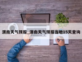 渭南天气预报_渭南天气预报当地15天查询