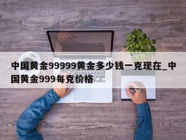 中国黄金99999黄金多少钱一克现在_中国黄金999每克价格