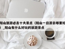 阳山旅游必去十大景点（阳山一日游去哪里好）_阳山有什么好玩的旅游景点