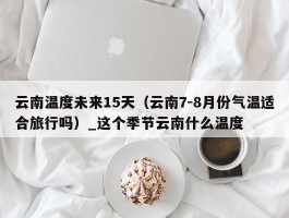 云南温度未来15天（云南7-8月份气温适合旅行吗）_这个季节云南什么温度