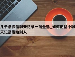 几千条微信聊天记录一键全选_如何把整个聊天记录发给别人