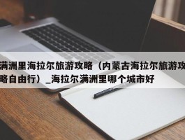 满洲里海拉尔旅游攻略（内蒙古海拉尔旅游攻略自由行）_海拉尔满洲里哪个城市好