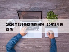 2020年8月是疫情期间吗_20年8月份疫情