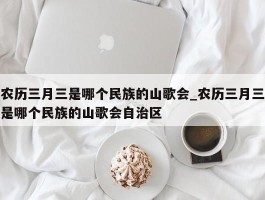 农历三月三是哪个民族的山歌会_农历三月三是哪个民族的山歌会自治区
