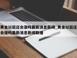 黄金以后还会涨吗最新消息新闻_黄金以后还会涨吗最新消息新闻联播